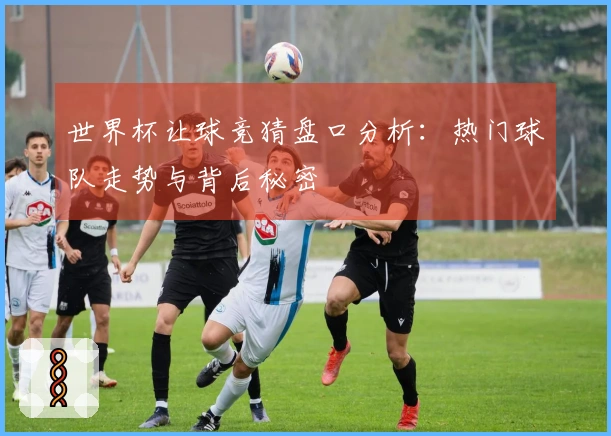 世界杯让球竞猜盘口分析：热门球队走势与背后秘密