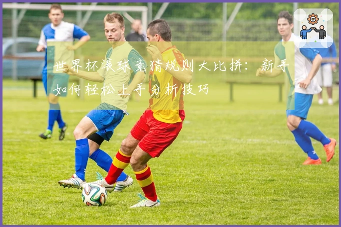 世界杯滚球竞猜规则大比拼：新手如何轻松上手分析技巧