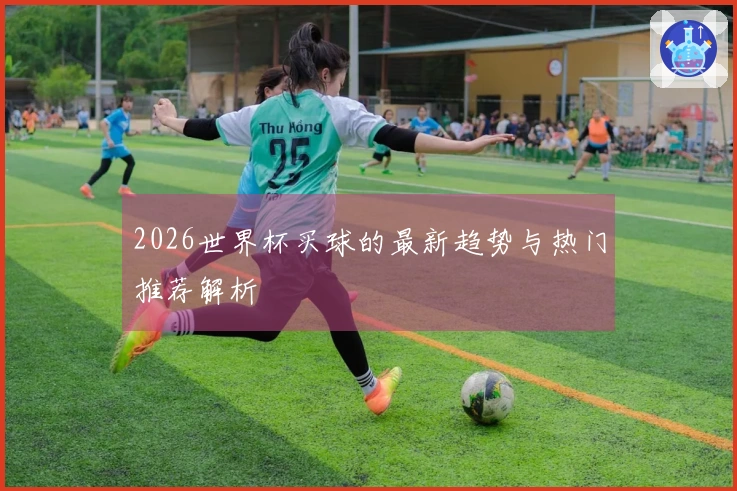 2026世界杯买球的最新趋势与热门推荐解析